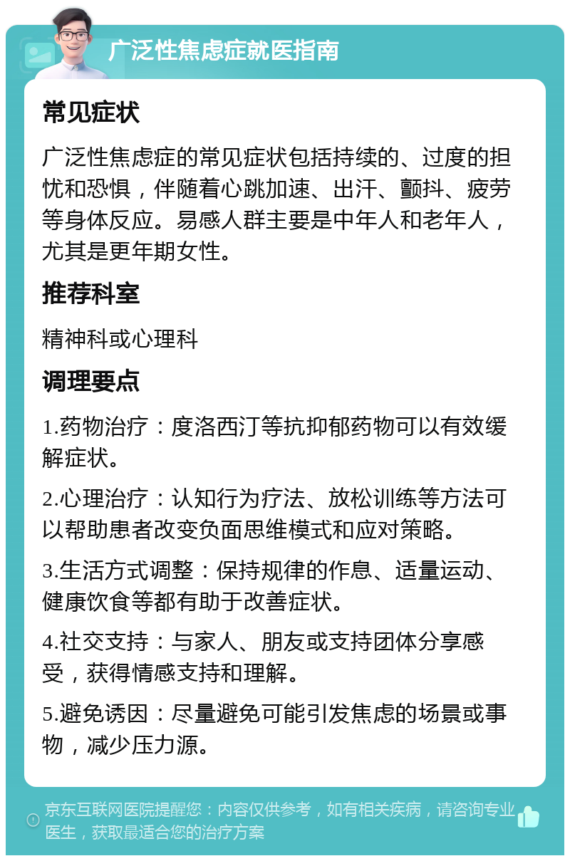 广泛性焦虑症就医指南 常见症状 广泛性焦虑症的常见症状包括持续的、过度的担忧和恐惧，伴随着心跳加速、出汗、颤抖、疲劳等身体反应。易感人群主要是中年人和老年人，尤其是更年期女性。 推荐科室 精神科或心理科 调理要点 1.药物治疗：度洛西汀等抗抑郁药物可以有效缓解症状。 2.心理治疗：认知行为疗法、放松训练等方法可以帮助患者改变负面思维模式和应对策略。 3.生活方式调整：保持规律的作息、适量运动、健康饮食等都有助于改善症状。 4.社交支持：与家人、朋友或支持团体分享感受，获得情感支持和理解。 5.避免诱因：尽量避免可能引发焦虑的场景或事物，减少压力源。