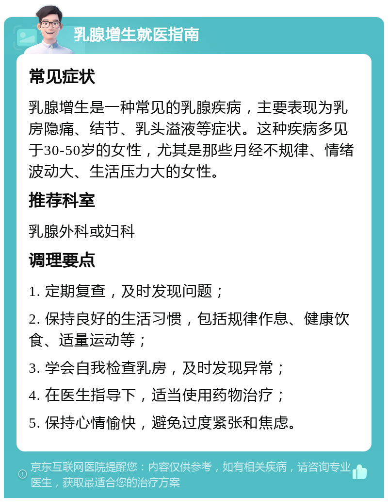 乳腺增生就医指南 常见症状 乳腺增生是一种常见的乳腺疾病，主要表现为乳房隐痛、结节、乳头溢液等症状。这种疾病多见于30-50岁的女性，尤其是那些月经不规律、情绪波动大、生活压力大的女性。 推荐科室 乳腺外科或妇科 调理要点 1. 定期复查，及时发现问题； 2. 保持良好的生活习惯，包括规律作息、健康饮食、适量运动等； 3. 学会自我检查乳房，及时发现异常； 4. 在医生指导下，适当使用药物治疗； 5. 保持心情愉快，避免过度紧张和焦虑。