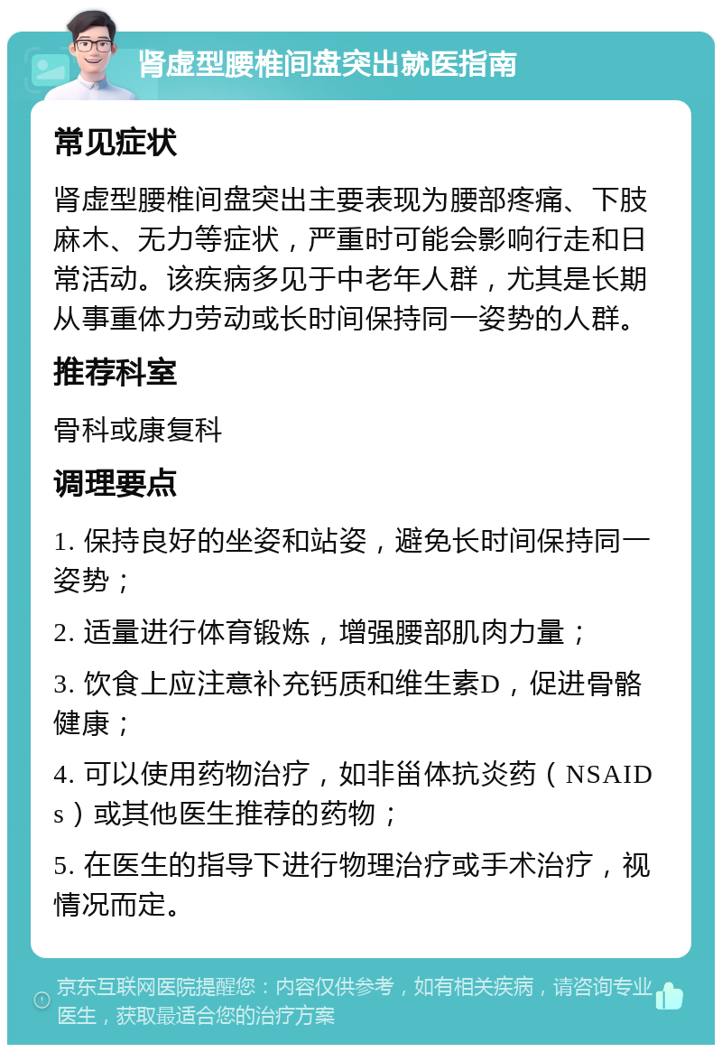 肾虚型腰椎间盘突出就医指南 常见症状 肾虚型腰椎间盘突出主要表现为腰部疼痛、下肢麻木、无力等症状，严重时可能会影响行走和日常活动。该疾病多见于中老年人群，尤其是长期从事重体力劳动或长时间保持同一姿势的人群。 推荐科室 骨科或康复科 调理要点 1. 保持良好的坐姿和站姿，避免长时间保持同一姿势； 2. 适量进行体育锻炼，增强腰部肌肉力量； 3. 饮食上应注意补充钙质和维生素D，促进骨骼健康； 4. 可以使用药物治疗，如非甾体抗炎药（NSAIDs）或其他医生推荐的药物； 5. 在医生的指导下进行物理治疗或手术治疗，视情况而定。