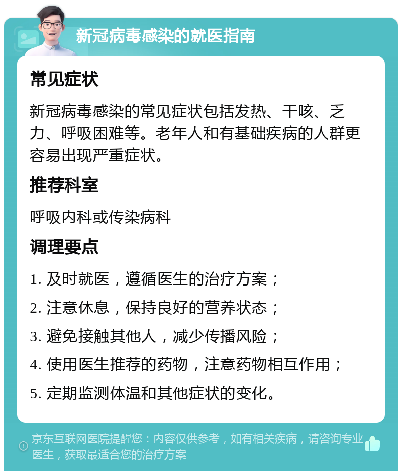 新冠病毒感染的就医指南 常见症状 新冠病毒感染的常见症状包括发热、干咳、乏力、呼吸困难等。老年人和有基础疾病的人群更容易出现严重症状。 推荐科室 呼吸内科或传染病科 调理要点 1. 及时就医，遵循医生的治疗方案； 2. 注意休息，保持良好的营养状态； 3. 避免接触其他人，减少传播风险； 4. 使用医生推荐的药物，注意药物相互作用； 5. 定期监测体温和其他症状的变化。