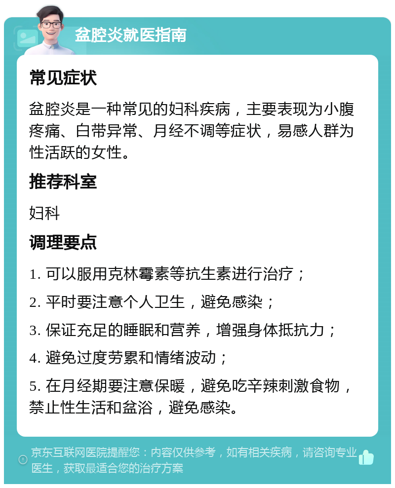 盆腔炎就医指南 常见症状 盆腔炎是一种常见的妇科疾病，主要表现为小腹疼痛、白带异常、月经不调等症状，易感人群为性活跃的女性。 推荐科室 妇科 调理要点 1. 可以服用克林霉素等抗生素进行治疗； 2. 平时要注意个人卫生，避免感染； 3. 保证充足的睡眠和营养，增强身体抵抗力； 4. 避免过度劳累和情绪波动； 5. 在月经期要注意保暖，避免吃辛辣刺激食物，禁止性生活和盆浴，避免感染。