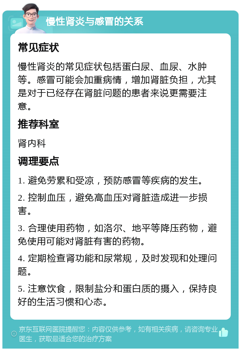 慢性肾炎与感冒的关系 常见症状 慢性肾炎的常见症状包括蛋白尿、血尿、水肿等。感冒可能会加重病情，增加肾脏负担，尤其是对于已经存在肾脏问题的患者来说更需要注意。 推荐科室 肾内科 调理要点 1. 避免劳累和受凉，预防感冒等疾病的发生。 2. 控制血压，避免高血压对肾脏造成进一步损害。 3. 合理使用药物，如洛尔、地平等降压药物，避免使用可能对肾脏有害的药物。 4. 定期检查肾功能和尿常规，及时发现和处理问题。 5. 注意饮食，限制盐分和蛋白质的摄入，保持良好的生活习惯和心态。