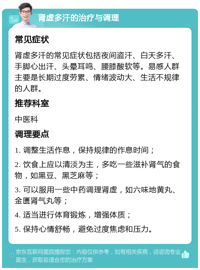 肾虚多汗的治疗与调理 常见症状 肾虚多汗的常见症状包括夜间盗汗、白天多汗、手脚心出汗、头晕耳鸣、腰膝酸软等。易感人群主要是长期过度劳累、情绪波动大、生活不规律的人群。 推荐科室 中医科 调理要点 1. 调整生活作息，保持规律的作息时间； 2. 饮食上应以清淡为主，多吃一些滋补肾气的食物，如黑豆、黑芝麻等； 3. 可以服用一些中药调理肾虚，如六味地黄丸、金匮肾气丸等； 4. 适当进行体育锻炼，增强体质； 5. 保持心情舒畅，避免过度焦虑和压力。