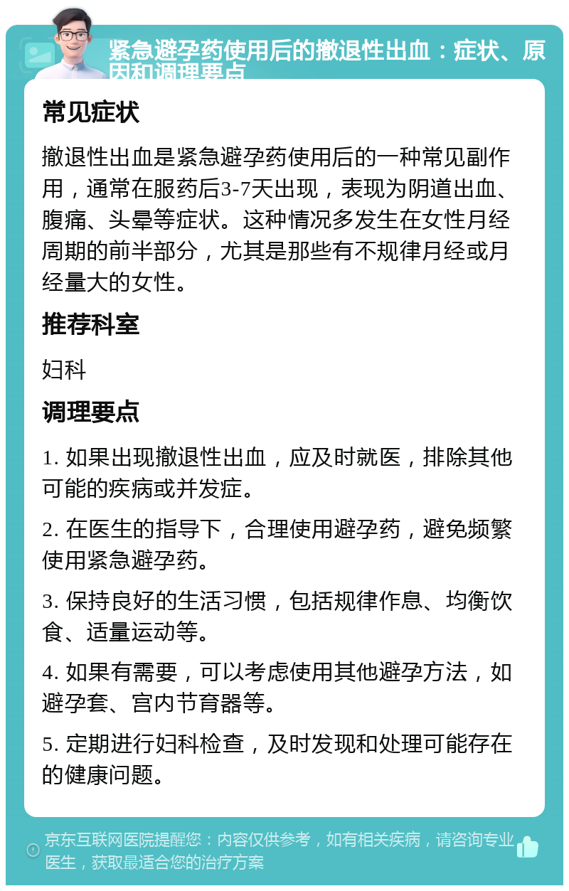 紧急避孕药使用后的撤退性出血：症状、原因和调理要点 常见症状 撤退性出血是紧急避孕药使用后的一种常见副作用，通常在服药后3-7天出现，表现为阴道出血、腹痛、头晕等症状。这种情况多发生在女性月经周期的前半部分，尤其是那些有不规律月经或月经量大的女性。 推荐科室 妇科 调理要点 1. 如果出现撤退性出血，应及时就医，排除其他可能的疾病或并发症。 2. 在医生的指导下，合理使用避孕药，避免频繁使用紧急避孕药。 3. 保持良好的生活习惯，包括规律作息、均衡饮食、适量运动等。 4. 如果有需要，可以考虑使用其他避孕方法，如避孕套、宫内节育器等。 5. 定期进行妇科检查，及时发现和处理可能存在的健康问题。