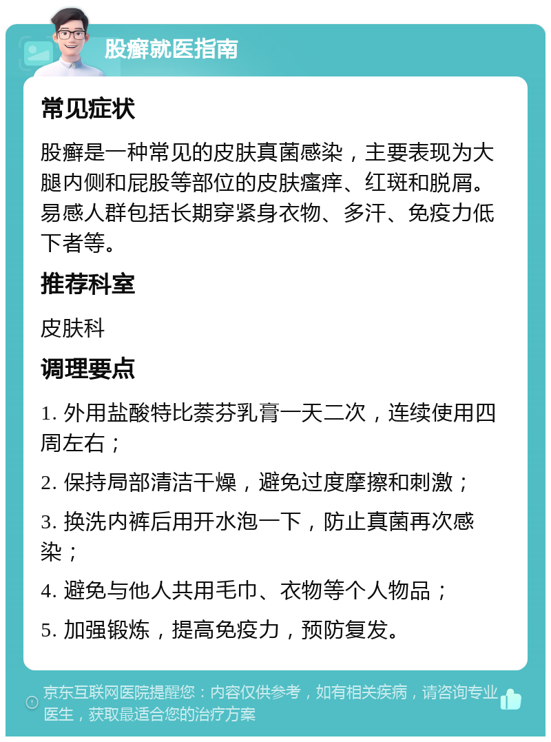 股癣就医指南 常见症状 股癣是一种常见的皮肤真菌感染，主要表现为大腿内侧和屁股等部位的皮肤瘙痒、红斑和脱屑。易感人群包括长期穿紧身衣物、多汗、免疫力低下者等。 推荐科室 皮肤科 调理要点 1. 外用盐酸特比萘芬乳膏一天二次，连续使用四周左右； 2. 保持局部清洁干燥，避免过度摩擦和刺激； 3. 换洗内裤后用开水泡一下，防止真菌再次感染； 4. 避免与他人共用毛巾、衣物等个人物品； 5. 加强锻炼，提高免疫力，预防复发。