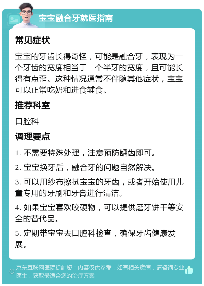 宝宝融合牙就医指南 常见症状 宝宝的牙齿长得奇怪，可能是融合牙，表现为一个牙齿的宽度相当于一个半牙的宽度，且可能长得有点歪。这种情况通常不伴随其他症状，宝宝可以正常吃奶和进食辅食。 推荐科室 口腔科 调理要点 1. 不需要特殊处理，注意预防龋齿即可。 2. 宝宝换牙后，融合牙的问题自然解决。 3. 可以用纱布擦拭宝宝的牙齿，或者开始使用儿童专用的牙刷和牙膏进行清洁。 4. 如果宝宝喜欢咬硬物，可以提供磨牙饼干等安全的替代品。 5. 定期带宝宝去口腔科检查，确保牙齿健康发展。