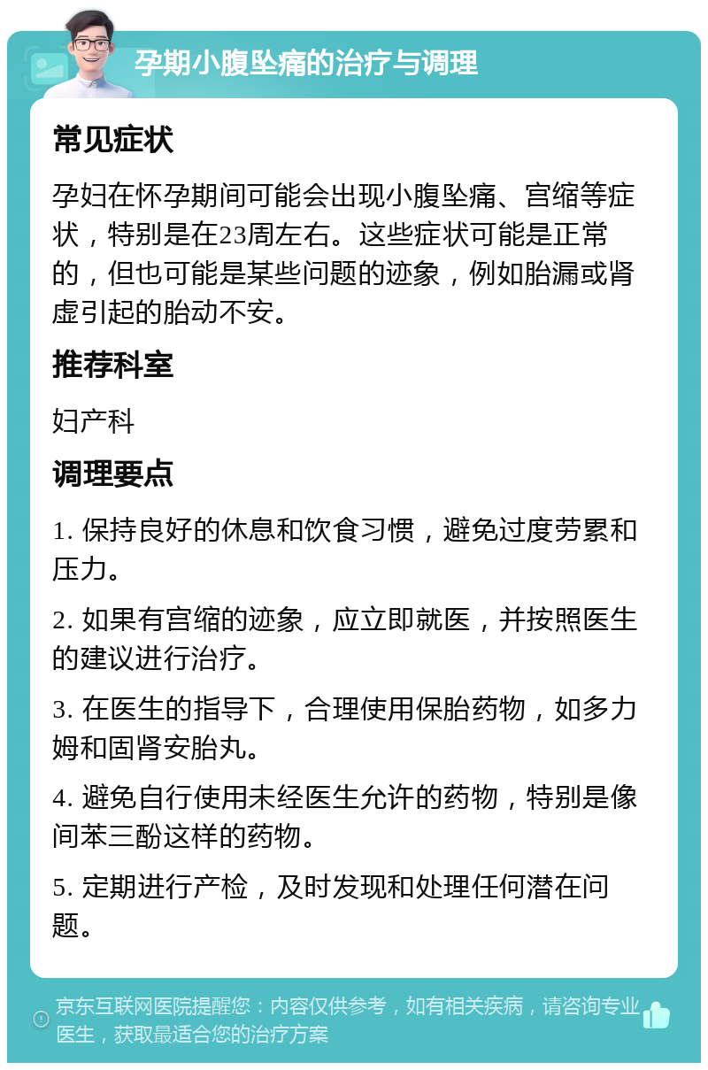 孕期小腹坠痛的治疗与调理 常见症状 孕妇在怀孕期间可能会出现小腹坠痛、宫缩等症状，特别是在23周左右。这些症状可能是正常的，但也可能是某些问题的迹象，例如胎漏或肾虚引起的胎动不安。 推荐科室 妇产科 调理要点 1. 保持良好的休息和饮食习惯，避免过度劳累和压力。 2. 如果有宫缩的迹象，应立即就医，并按照医生的建议进行治疗。 3. 在医生的指导下，合理使用保胎药物，如多力姆和固肾安胎丸。 4. 避免自行使用未经医生允许的药物，特别是像间苯三酚这样的药物。 5. 定期进行产检，及时发现和处理任何潜在问题。