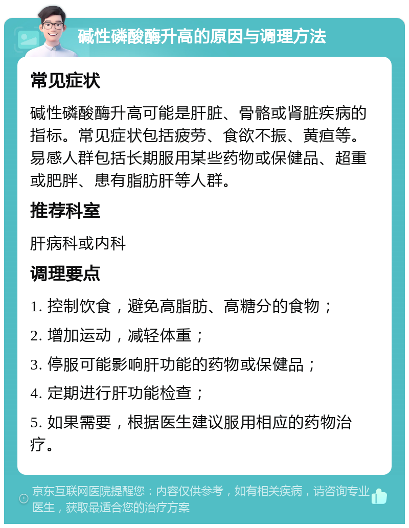 碱性磷酸酶升高的原因与调理方法 常见症状 碱性磷酸酶升高可能是肝脏、骨骼或肾脏疾病的指标。常见症状包括疲劳、食欲不振、黄疸等。易感人群包括长期服用某些药物或保健品、超重或肥胖、患有脂肪肝等人群。 推荐科室 肝病科或内科 调理要点 1. 控制饮食，避免高脂肪、高糖分的食物； 2. 增加运动，减轻体重； 3. 停服可能影响肝功能的药物或保健品； 4. 定期进行肝功能检查； 5. 如果需要，根据医生建议服用相应的药物治疗。