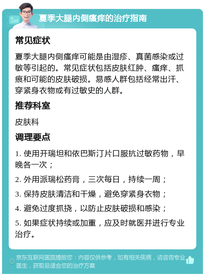 夏季大腿内侧瘙痒的治疗指南 常见症状 夏季大腿内侧瘙痒可能是由湿疹、真菌感染或过敏等引起的。常见症状包括皮肤红肿、瘙痒、抓痕和可能的皮肤破损。易感人群包括经常出汗、穿紧身衣物或有过敏史的人群。 推荐科室 皮肤科 调理要点 1. 使用开瑞坦和依巴斯汀片口服抗过敏药物，早晚各一次； 2. 外用派瑞松药膏，三次每日，持续一周； 3. 保持皮肤清洁和干燥，避免穿紧身衣物； 4. 避免过度抓挠，以防止皮肤破损和感染； 5. 如果症状持续或加重，应及时就医并进行专业治疗。