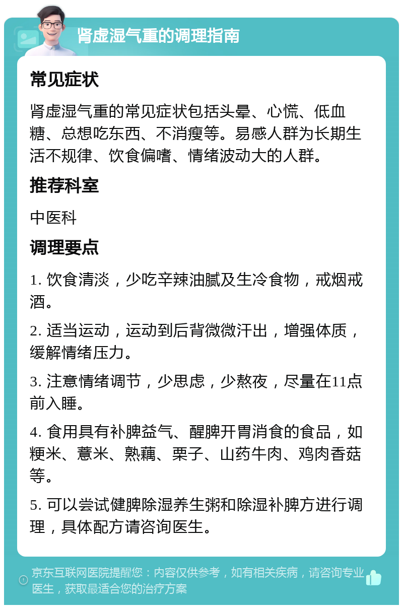 肾虚湿气重的调理指南 常见症状 肾虚湿气重的常见症状包括头晕、心慌、低血糖、总想吃东西、不消瘦等。易感人群为长期生活不规律、饮食偏嗜、情绪波动大的人群。 推荐科室 中医科 调理要点 1. 饮食清淡，少吃辛辣油腻及生冷食物，戒烟戒酒。 2. 适当运动，运动到后背微微汗出，增强体质，缓解情绪压力。 3. 注意情绪调节，少思虑，少熬夜，尽量在11点前入睡。 4. 食用具有补脾益气、醒脾开胃消食的食品，如粳米、薏米、熟藕、栗子、山药牛肉、鸡肉香菇等。 5. 可以尝试健脾除湿养生粥和除湿补脾方进行调理，具体配方请咨询医生。