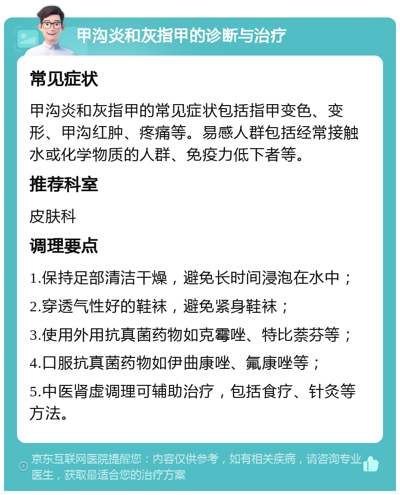 甲沟炎和灰指甲的诊断与治疗 常见症状 甲沟炎和灰指甲的常见症状包括指甲变色、变形、甲沟红肿、疼痛等。易感人群包括经常接触水或化学物质的人群、免疫力低下者等。 推荐科室 皮肤科 调理要点 1.保持足部清洁干燥，避免长时间浸泡在水中； 2.穿透气性好的鞋袜，避免紧身鞋袜； 3.使用外用抗真菌药物如克霉唑、特比萘芬等； 4.口服抗真菌药物如伊曲康唑、氟康唑等； 5.中医肾虚调理可辅助治疗，包括食疗、针灸等方法。