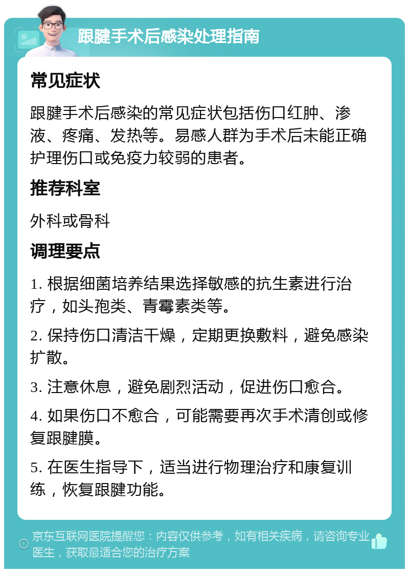 跟腱手术后感染处理指南 常见症状 跟腱手术后感染的常见症状包括伤口红肿、渗液、疼痛、发热等。易感人群为手术后未能正确护理伤口或免疫力较弱的患者。 推荐科室 外科或骨科 调理要点 1. 根据细菌培养结果选择敏感的抗生素进行治疗，如头孢类、青霉素类等。 2. 保持伤口清洁干燥，定期更换敷料，避免感染扩散。 3. 注意休息，避免剧烈活动，促进伤口愈合。 4. 如果伤口不愈合，可能需要再次手术清创或修复跟腱膜。 5. 在医生指导下，适当进行物理治疗和康复训练，恢复跟腱功能。