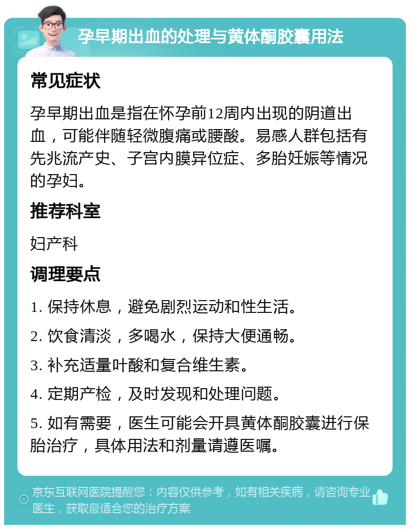 孕早期出血的处理与黄体酮胶囊用法 常见症状 孕早期出血是指在怀孕前12周内出现的阴道出血，可能伴随轻微腹痛或腰酸。易感人群包括有先兆流产史、子宫内膜异位症、多胎妊娠等情况的孕妇。 推荐科室 妇产科 调理要点 1. 保持休息，避免剧烈运动和性生活。 2. 饮食清淡，多喝水，保持大便通畅。 3. 补充适量叶酸和复合维生素。 4. 定期产检，及时发现和处理问题。 5. 如有需要，医生可能会开具黄体酮胶囊进行保胎治疗，具体用法和剂量请遵医嘱。