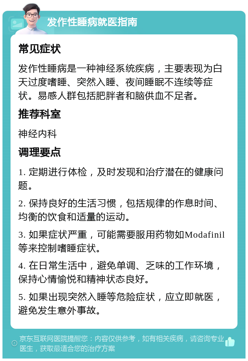 发作性睡病就医指南 常见症状 发作性睡病是一种神经系统疾病，主要表现为白天过度嗜睡、突然入睡、夜间睡眠不连续等症状。易感人群包括肥胖者和脑供血不足者。 推荐科室 神经内科 调理要点 1. 定期进行体检，及时发现和治疗潜在的健康问题。 2. 保持良好的生活习惯，包括规律的作息时间、均衡的饮食和适量的运动。 3. 如果症状严重，可能需要服用药物如Modafinil等来控制嗜睡症状。 4. 在日常生活中，避免单调、乏味的工作环境，保持心情愉悦和精神状态良好。 5. 如果出现突然入睡等危险症状，应立即就医，避免发生意外事故。