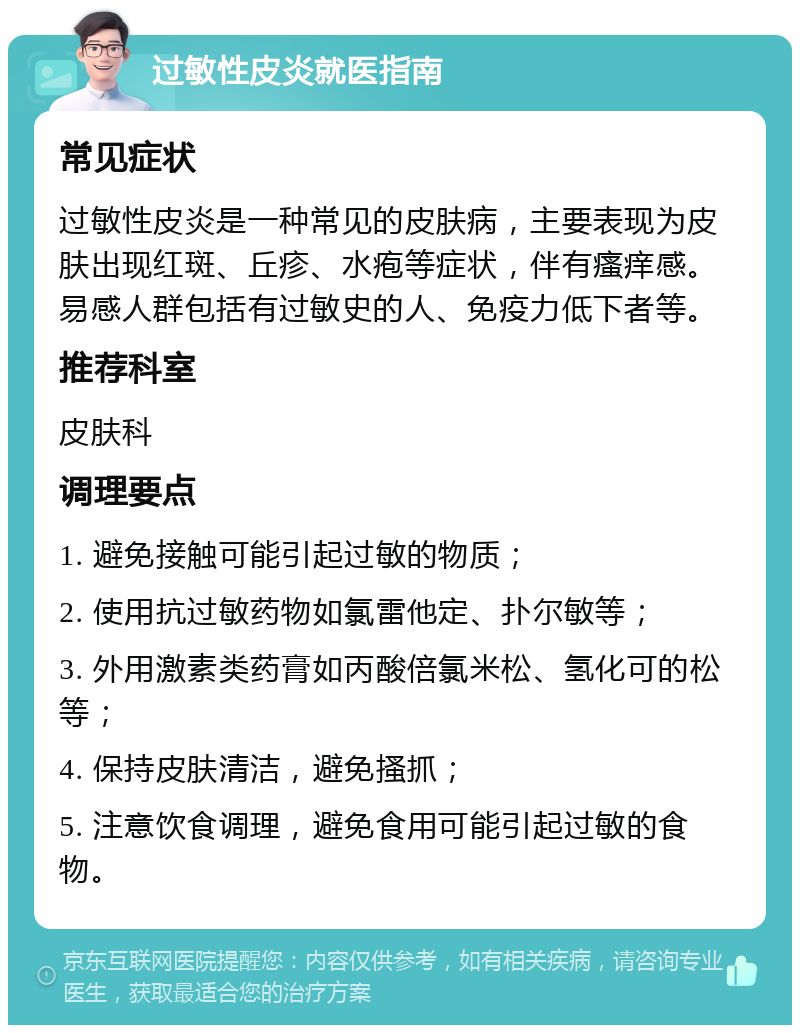 过敏性皮炎就医指南 常见症状 过敏性皮炎是一种常见的皮肤病，主要表现为皮肤出现红斑、丘疹、水疱等症状，伴有瘙痒感。易感人群包括有过敏史的人、免疫力低下者等。 推荐科室 皮肤科 调理要点 1. 避免接触可能引起过敏的物质； 2. 使用抗过敏药物如氯雷他定、扑尔敏等； 3. 外用激素类药膏如丙酸倍氯米松、氢化可的松等； 4. 保持皮肤清洁，避免搔抓； 5. 注意饮食调理，避免食用可能引起过敏的食物。