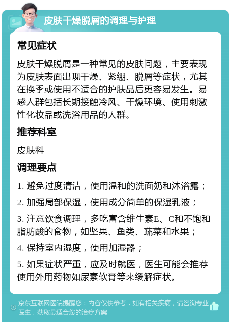 皮肤干燥脱屑的调理与护理 常见症状 皮肤干燥脱屑是一种常见的皮肤问题，主要表现为皮肤表面出现干燥、紧绷、脱屑等症状，尤其在换季或使用不适合的护肤品后更容易发生。易感人群包括长期接触冷风、干燥环境、使用刺激性化妆品或洗浴用品的人群。 推荐科室 皮肤科 调理要点 1. 避免过度清洁，使用温和的洗面奶和沐浴露； 2. 加强局部保湿，使用成分简单的保湿乳液； 3. 注意饮食调理，多吃富含维生素E、C和不饱和脂肪酸的食物，如坚果、鱼类、蔬菜和水果； 4. 保持室内湿度，使用加湿器； 5. 如果症状严重，应及时就医，医生可能会推荐使用外用药物如尿素软膏等来缓解症状。