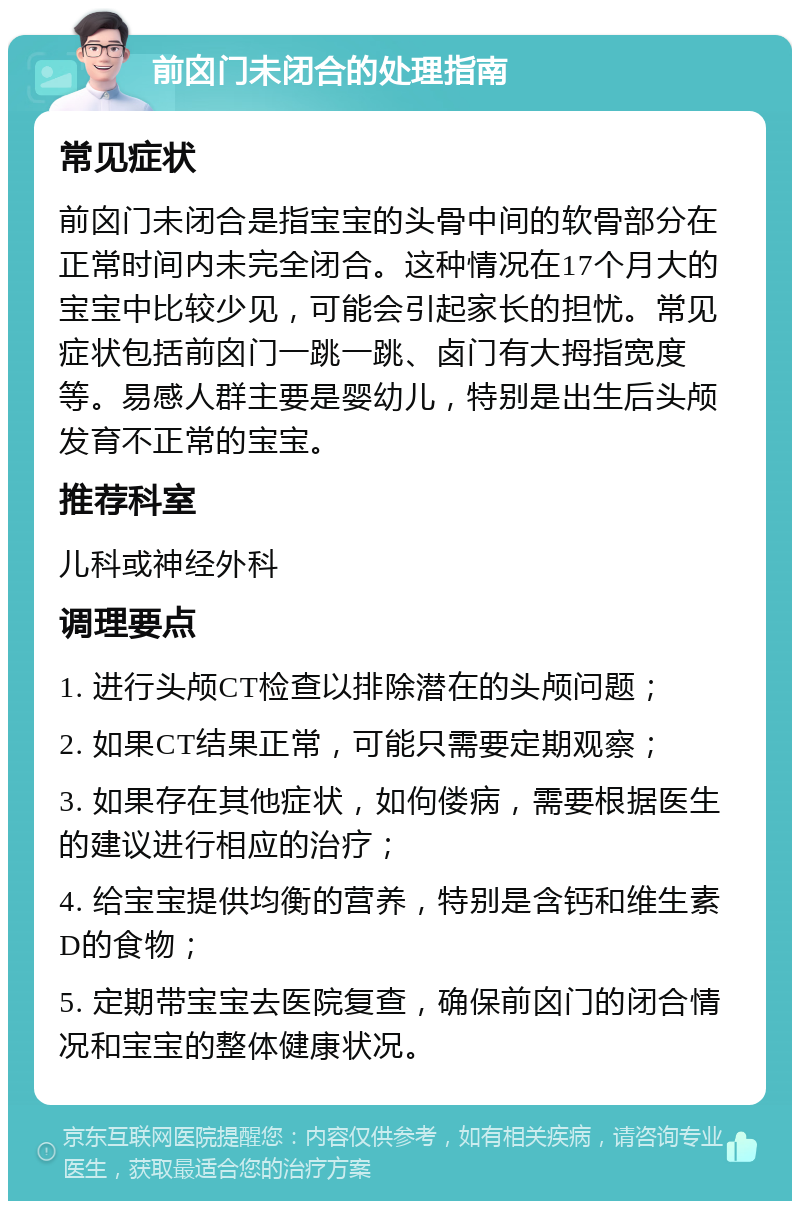 前囟门未闭合的处理指南 常见症状 前囟门未闭合是指宝宝的头骨中间的软骨部分在正常时间内未完全闭合。这种情况在17个月大的宝宝中比较少见，可能会引起家长的担忧。常见症状包括前囟门一跳一跳、卤门有大拇指宽度等。易感人群主要是婴幼儿，特别是出生后头颅发育不正常的宝宝。 推荐科室 儿科或神经外科 调理要点 1. 进行头颅CT检查以排除潜在的头颅问题； 2. 如果CT结果正常，可能只需要定期观察； 3. 如果存在其他症状，如佝偻病，需要根据医生的建议进行相应的治疗； 4. 给宝宝提供均衡的营养，特别是含钙和维生素D的食物； 5. 定期带宝宝去医院复查，确保前囟门的闭合情况和宝宝的整体健康状况。