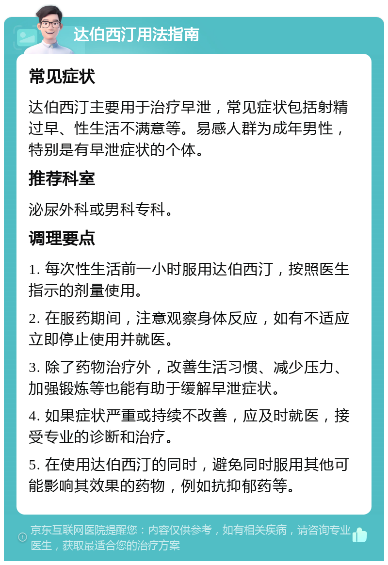 达伯西汀用法指南 常见症状 达伯西汀主要用于治疗早泄，常见症状包括射精过早、性生活不满意等。易感人群为成年男性，特别是有早泄症状的个体。 推荐科室 泌尿外科或男科专科。 调理要点 1. 每次性生活前一小时服用达伯西汀，按照医生指示的剂量使用。 2. 在服药期间，注意观察身体反应，如有不适应立即停止使用并就医。 3. 除了药物治疗外，改善生活习惯、减少压力、加强锻炼等也能有助于缓解早泄症状。 4. 如果症状严重或持续不改善，应及时就医，接受专业的诊断和治疗。 5. 在使用达伯西汀的同时，避免同时服用其他可能影响其效果的药物，例如抗抑郁药等。