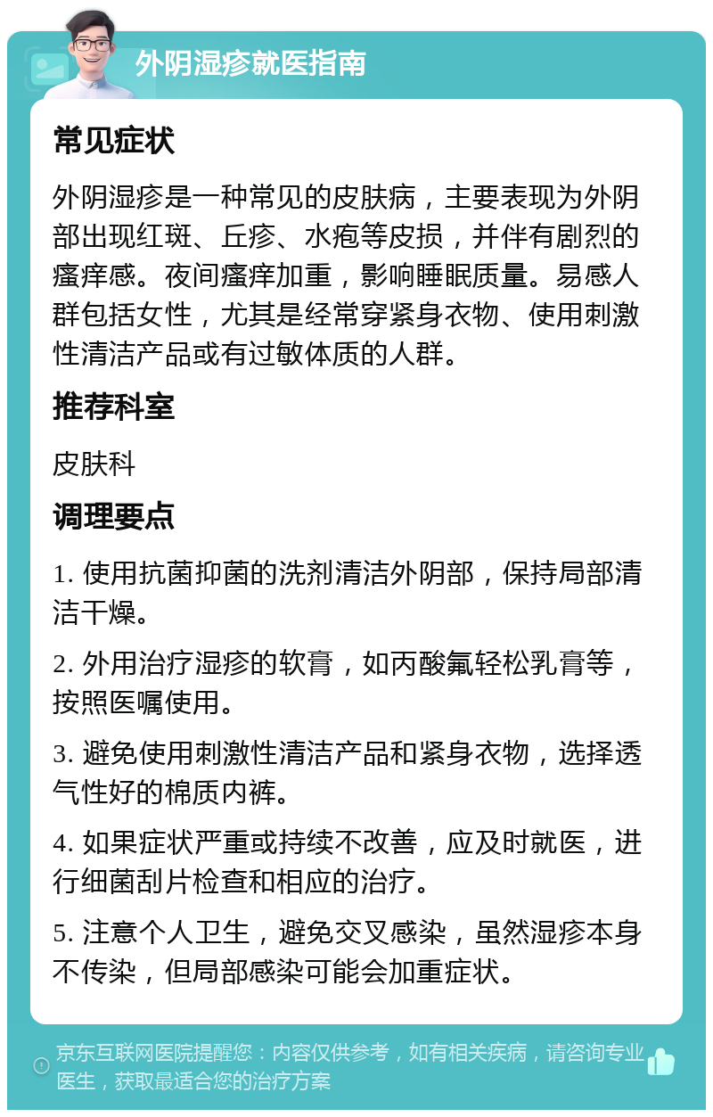 外阴湿疹就医指南 常见症状 外阴湿疹是一种常见的皮肤病，主要表现为外阴部出现红斑、丘疹、水疱等皮损，并伴有剧烈的瘙痒感。夜间瘙痒加重，影响睡眠质量。易感人群包括女性，尤其是经常穿紧身衣物、使用刺激性清洁产品或有过敏体质的人群。 推荐科室 皮肤科 调理要点 1. 使用抗菌抑菌的洗剂清洁外阴部，保持局部清洁干燥。 2. 外用治疗湿疹的软膏，如丙酸氟轻松乳膏等，按照医嘱使用。 3. 避免使用刺激性清洁产品和紧身衣物，选择透气性好的棉质内裤。 4. 如果症状严重或持续不改善，应及时就医，进行细菌刮片检查和相应的治疗。 5. 注意个人卫生，避免交叉感染，虽然湿疹本身不传染，但局部感染可能会加重症状。