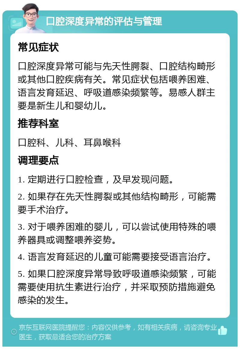 口腔深度异常的评估与管理 常见症状 口腔深度异常可能与先天性腭裂、口腔结构畸形或其他口腔疾病有关。常见症状包括喂养困难、语言发育延迟、呼吸道感染频繁等。易感人群主要是新生儿和婴幼儿。 推荐科室 口腔科、儿科、耳鼻喉科 调理要点 1. 定期进行口腔检查，及早发现问题。 2. 如果存在先天性腭裂或其他结构畸形，可能需要手术治疗。 3. 对于喂养困难的婴儿，可以尝试使用特殊的喂养器具或调整喂养姿势。 4. 语言发育延迟的儿童可能需要接受语言治疗。 5. 如果口腔深度异常导致呼吸道感染频繁，可能需要使用抗生素进行治疗，并采取预防措施避免感染的发生。