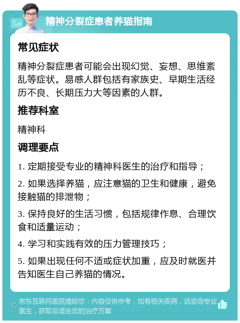 精神分裂症患者养猫指南 常见症状 精神分裂症患者可能会出现幻觉、妄想、思维紊乱等症状。易感人群包括有家族史、早期生活经历不良、长期压力大等因素的人群。 推荐科室 精神科 调理要点 1. 定期接受专业的精神科医生的治疗和指导； 2. 如果选择养猫，应注意猫的卫生和健康，避免接触猫的排泄物； 3. 保持良好的生活习惯，包括规律作息、合理饮食和适量运动； 4. 学习和实践有效的压力管理技巧； 5. 如果出现任何不适或症状加重，应及时就医并告知医生自己养猫的情况。