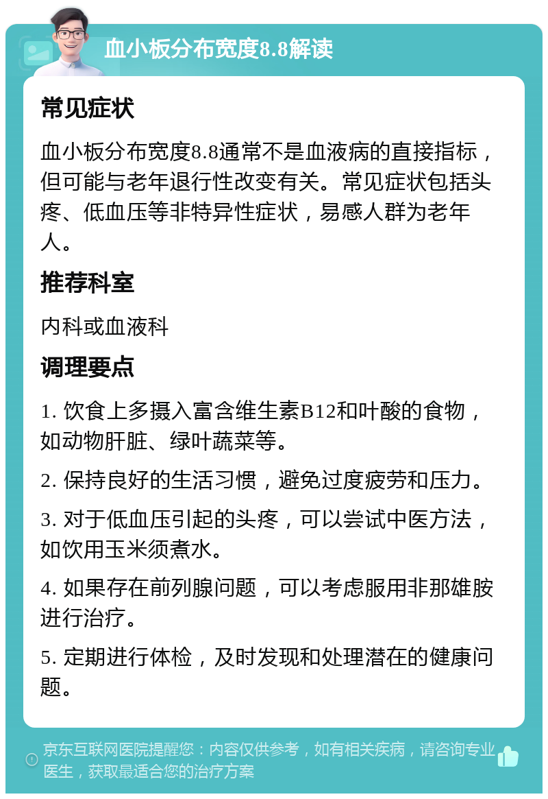 血小板分布宽度8.8解读 常见症状 血小板分布宽度8.8通常不是血液病的直接指标，但可能与老年退行性改变有关。常见症状包括头疼、低血压等非特异性症状，易感人群为老年人。 推荐科室 内科或血液科 调理要点 1. 饮食上多摄入富含维生素B12和叶酸的食物，如动物肝脏、绿叶蔬菜等。 2. 保持良好的生活习惯，避免过度疲劳和压力。 3. 对于低血压引起的头疼，可以尝试中医方法，如饮用玉米须煮水。 4. 如果存在前列腺问题，可以考虑服用非那雄胺进行治疗。 5. 定期进行体检，及时发现和处理潜在的健康问题。