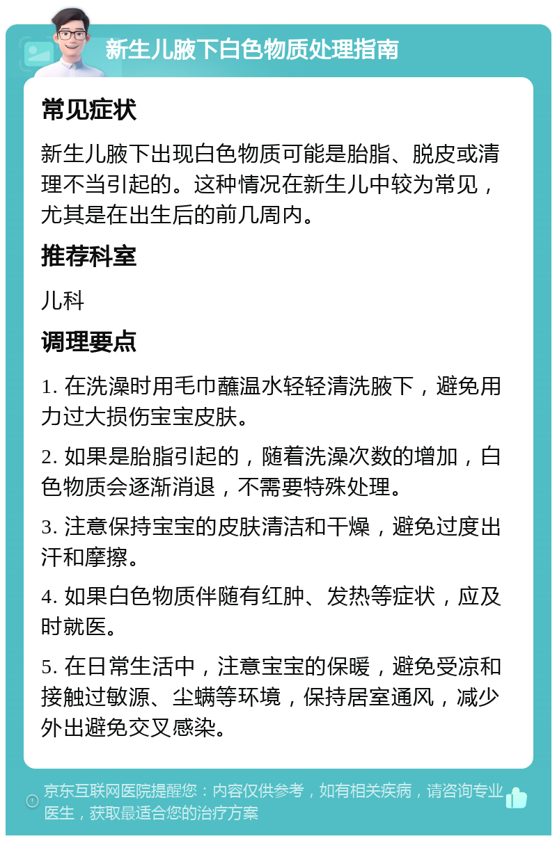 新生儿腋下白色物质处理指南 常见症状 新生儿腋下出现白色物质可能是胎脂、脱皮或清理不当引起的。这种情况在新生儿中较为常见，尤其是在出生后的前几周内。 推荐科室 儿科 调理要点 1. 在洗澡时用毛巾蘸温水轻轻清洗腋下，避免用力过大损伤宝宝皮肤。 2. 如果是胎脂引起的，随着洗澡次数的增加，白色物质会逐渐消退，不需要特殊处理。 3. 注意保持宝宝的皮肤清洁和干燥，避免过度出汗和摩擦。 4. 如果白色物质伴随有红肿、发热等症状，应及时就医。 5. 在日常生活中，注意宝宝的保暖，避免受凉和接触过敏源、尘螨等环境，保持居室通风，减少外出避免交叉感染。