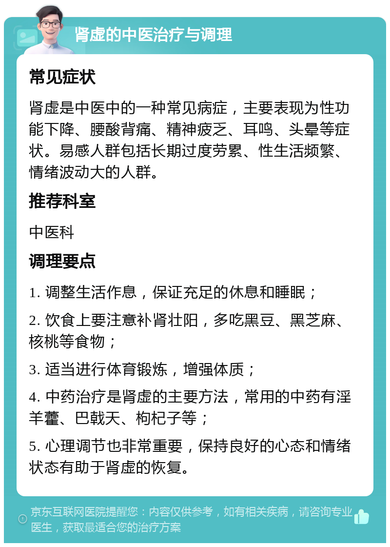 肾虚的中医治疗与调理 常见症状 肾虚是中医中的一种常见病症，主要表现为性功能下降、腰酸背痛、精神疲乏、耳鸣、头晕等症状。易感人群包括长期过度劳累、性生活频繁、情绪波动大的人群。 推荐科室 中医科 调理要点 1. 调整生活作息，保证充足的休息和睡眠； 2. 饮食上要注意补肾壮阳，多吃黑豆、黑芝麻、核桃等食物； 3. 适当进行体育锻炼，增强体质； 4. 中药治疗是肾虚的主要方法，常用的中药有淫羊藿、巴戟天、枸杞子等； 5. 心理调节也非常重要，保持良好的心态和情绪状态有助于肾虚的恢复。