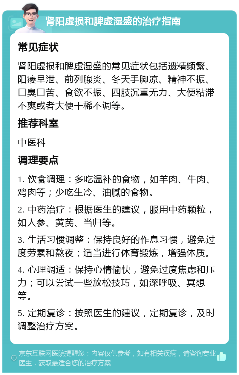 肾阳虚损和脾虚湿盛的治疗指南 常见症状 肾阳虚损和脾虚湿盛的常见症状包括遗精频繁、阳痿早泄、前列腺炎、冬天手脚凉、精神不振、口臭口苦、食欲不振、四肢沉重无力、大便粘滞不爽或者大便干稀不调等。 推荐科室 中医科 调理要点 1. 饮食调理：多吃温补的食物，如羊肉、牛肉、鸡肉等；少吃生冷、油腻的食物。 2. 中药治疗：根据医生的建议，服用中药颗粒，如人参、黄芪、当归等。 3. 生活习惯调整：保持良好的作息习惯，避免过度劳累和熬夜；适当进行体育锻炼，增强体质。 4. 心理调适：保持心情愉快，避免过度焦虑和压力；可以尝试一些放松技巧，如深呼吸、冥想等。 5. 定期复诊：按照医生的建议，定期复诊，及时调整治疗方案。