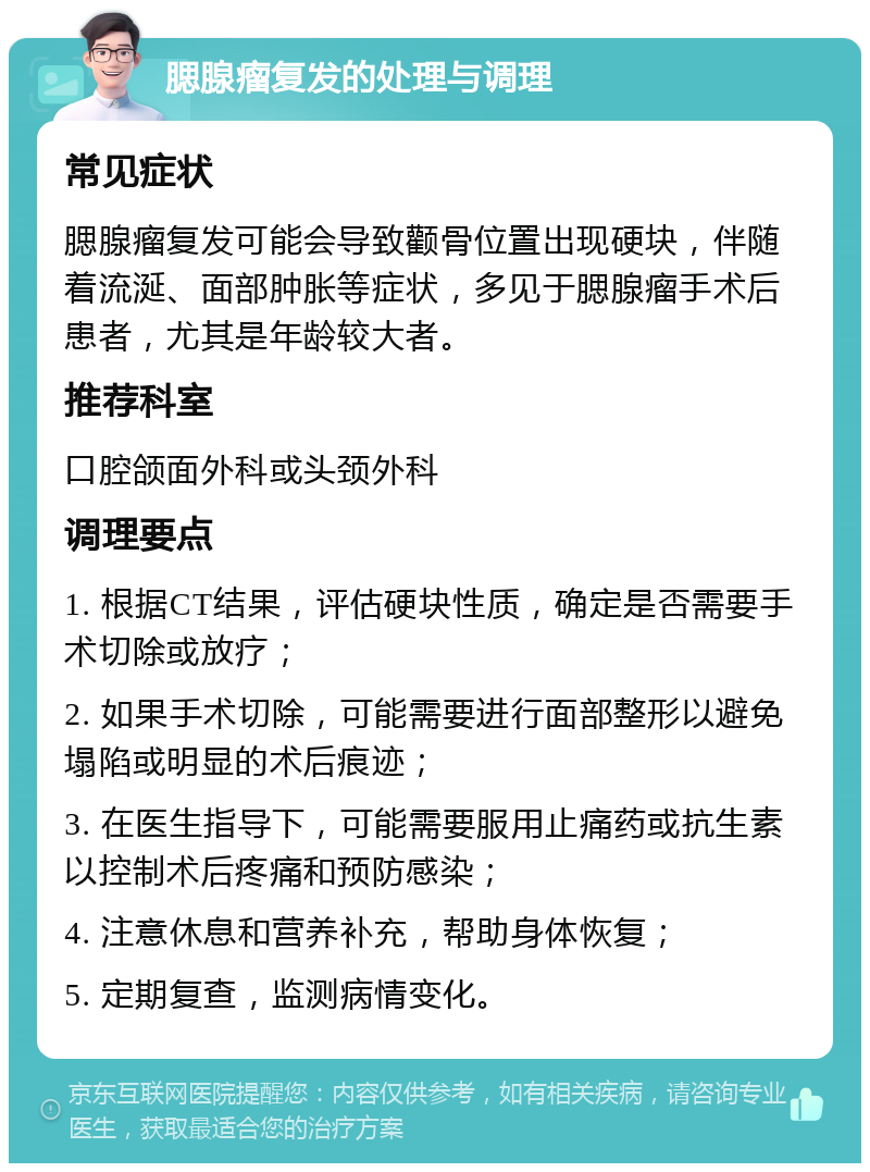 腮腺瘤复发的处理与调理 常见症状 腮腺瘤复发可能会导致颧骨位置出现硬块，伴随着流涎、面部肿胀等症状，多见于腮腺瘤手术后患者，尤其是年龄较大者。 推荐科室 口腔颌面外科或头颈外科 调理要点 1. 根据CT结果，评估硬块性质，确定是否需要手术切除或放疗； 2. 如果手术切除，可能需要进行面部整形以避免塌陷或明显的术后痕迹； 3. 在医生指导下，可能需要服用止痛药或抗生素以控制术后疼痛和预防感染； 4. 注意休息和营养补充，帮助身体恢复； 5. 定期复查，监测病情变化。