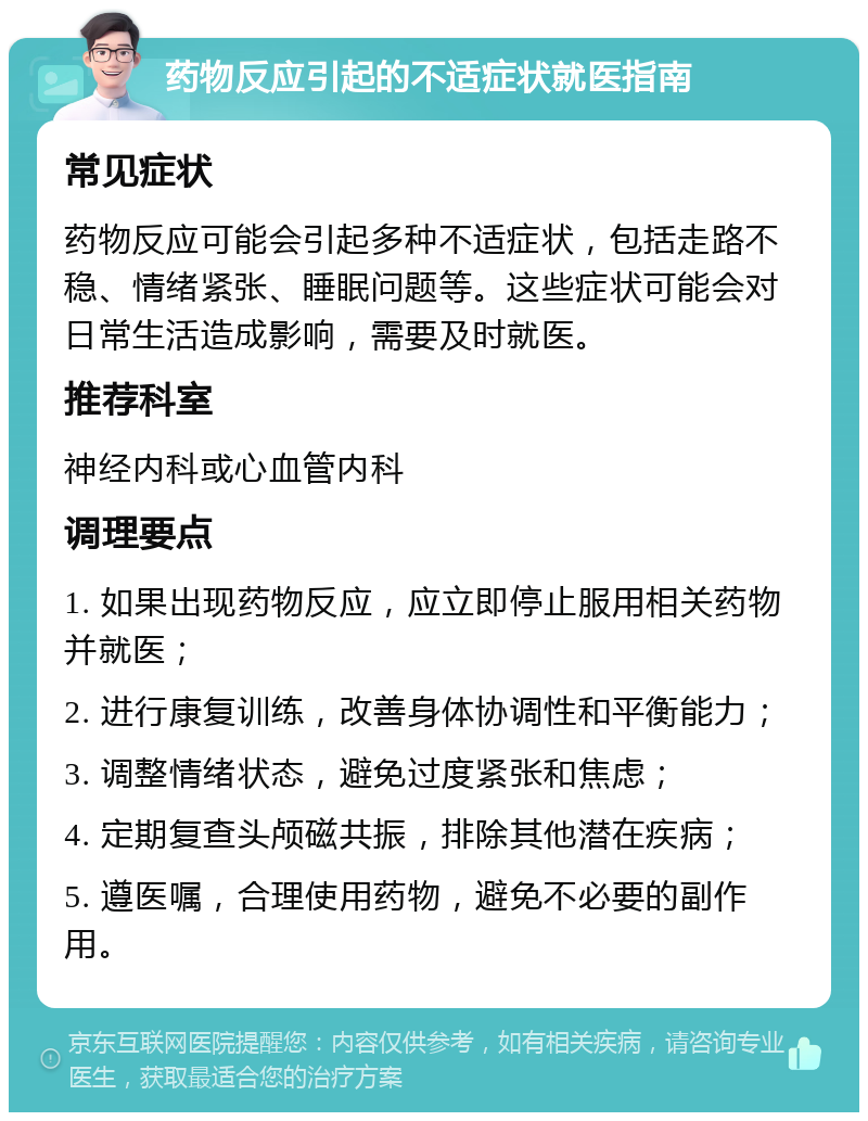 药物反应引起的不适症状就医指南 常见症状 药物反应可能会引起多种不适症状，包括走路不稳、情绪紧张、睡眠问题等。这些症状可能会对日常生活造成影响，需要及时就医。 推荐科室 神经内科或心血管内科 调理要点 1. 如果出现药物反应，应立即停止服用相关药物并就医； 2. 进行康复训练，改善身体协调性和平衡能力； 3. 调整情绪状态，避免过度紧张和焦虑； 4. 定期复查头颅磁共振，排除其他潜在疾病； 5. 遵医嘱，合理使用药物，避免不必要的副作用。