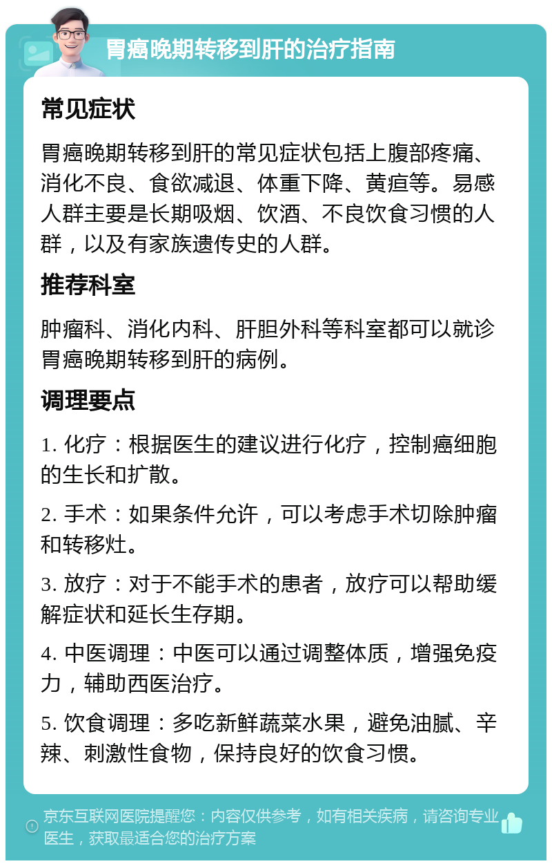 胃癌晚期转移到肝的治疗指南 常见症状 胃癌晚期转移到肝的常见症状包括上腹部疼痛、消化不良、食欲减退、体重下降、黄疸等。易感人群主要是长期吸烟、饮酒、不良饮食习惯的人群，以及有家族遗传史的人群。 推荐科室 肿瘤科、消化内科、肝胆外科等科室都可以就诊胃癌晚期转移到肝的病例。 调理要点 1. 化疗：根据医生的建议进行化疗，控制癌细胞的生长和扩散。 2. 手术：如果条件允许，可以考虑手术切除肿瘤和转移灶。 3. 放疗：对于不能手术的患者，放疗可以帮助缓解症状和延长生存期。 4. 中医调理：中医可以通过调整体质，增强免疫力，辅助西医治疗。 5. 饮食调理：多吃新鲜蔬菜水果，避免油腻、辛辣、刺激性食物，保持良好的饮食习惯。