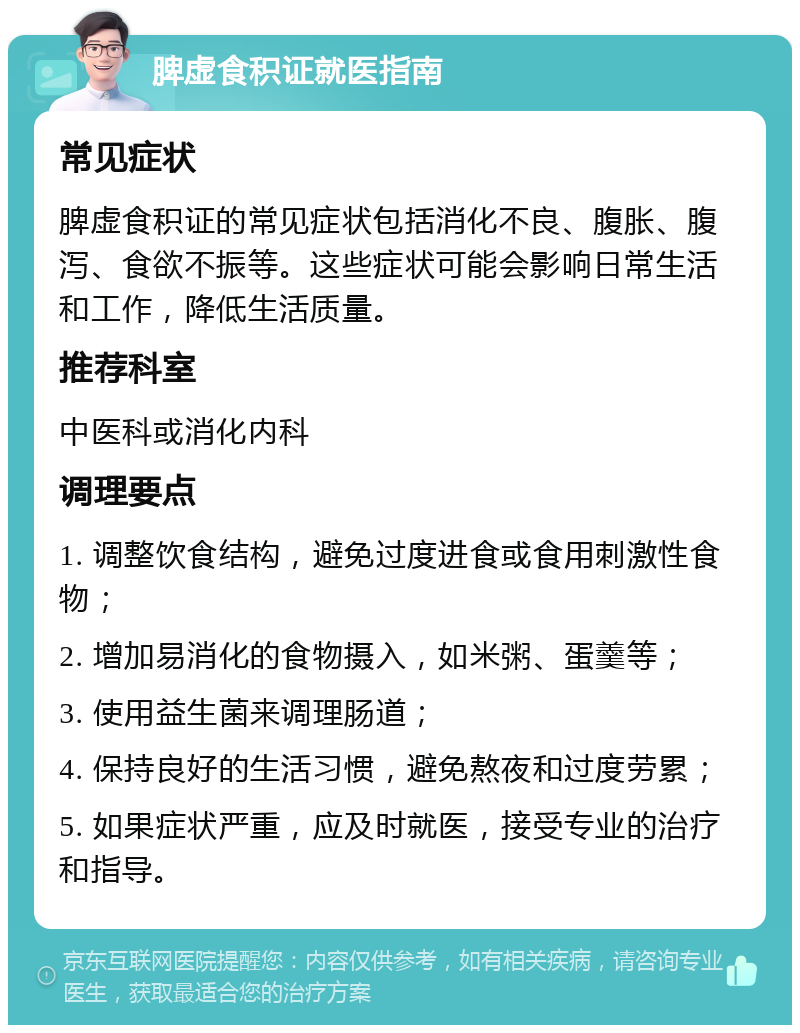 脾虚食积证就医指南 常见症状 脾虚食积证的常见症状包括消化不良、腹胀、腹泻、食欲不振等。这些症状可能会影响日常生活和工作，降低生活质量。 推荐科室 中医科或消化内科 调理要点 1. 调整饮食结构，避免过度进食或食用刺激性食物； 2. 增加易消化的食物摄入，如米粥、蛋羹等； 3. 使用益生菌来调理肠道； 4. 保持良好的生活习惯，避免熬夜和过度劳累； 5. 如果症状严重，应及时就医，接受专业的治疗和指导。