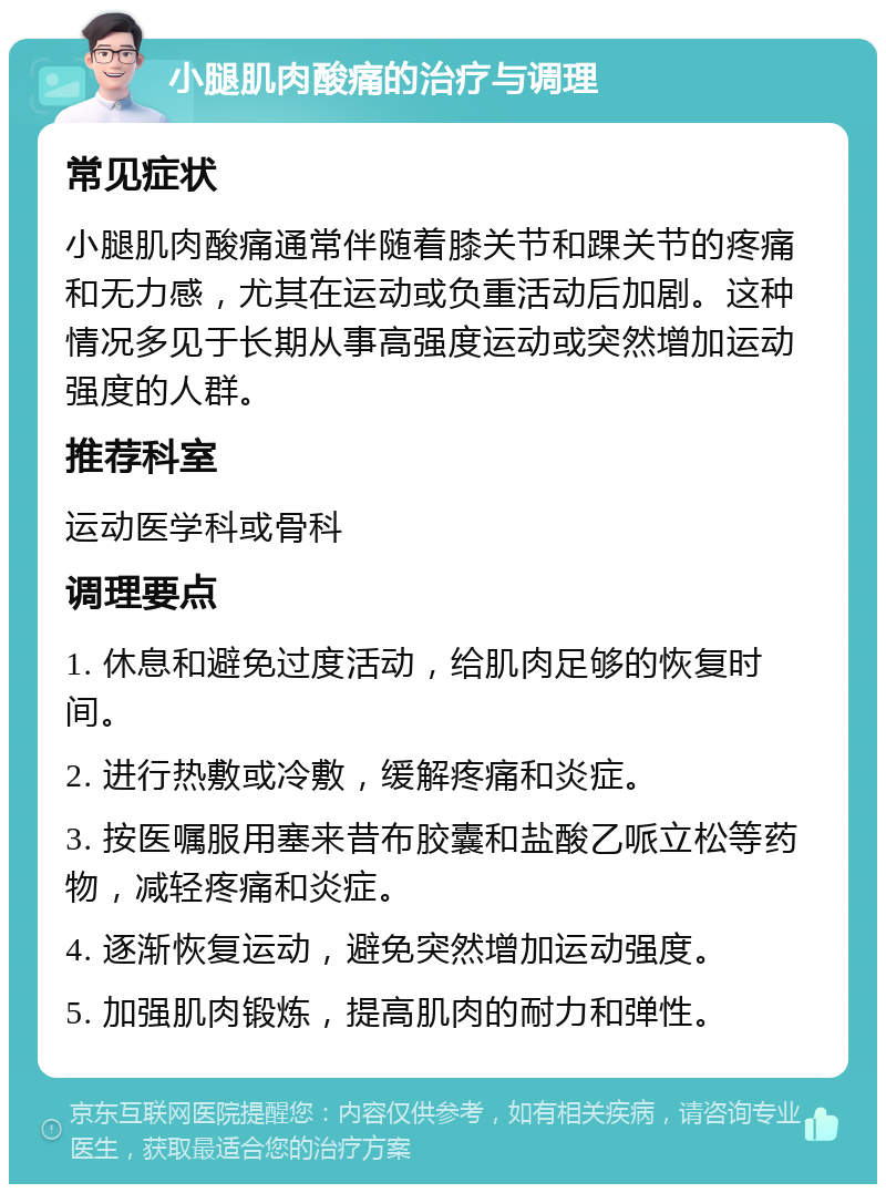 小腿肌肉酸痛的治疗与调理 常见症状 小腿肌肉酸痛通常伴随着膝关节和踝关节的疼痛和无力感，尤其在运动或负重活动后加剧。这种情况多见于长期从事高强度运动或突然增加运动强度的人群。 推荐科室 运动医学科或骨科 调理要点 1. 休息和避免过度活动，给肌肉足够的恢复时间。 2. 进行热敷或冷敷，缓解疼痛和炎症。 3. 按医嘱服用塞来昔布胶囊和盐酸乙哌立松等药物，减轻疼痛和炎症。 4. 逐渐恢复运动，避免突然增加运动强度。 5. 加强肌肉锻炼，提高肌肉的耐力和弹性。