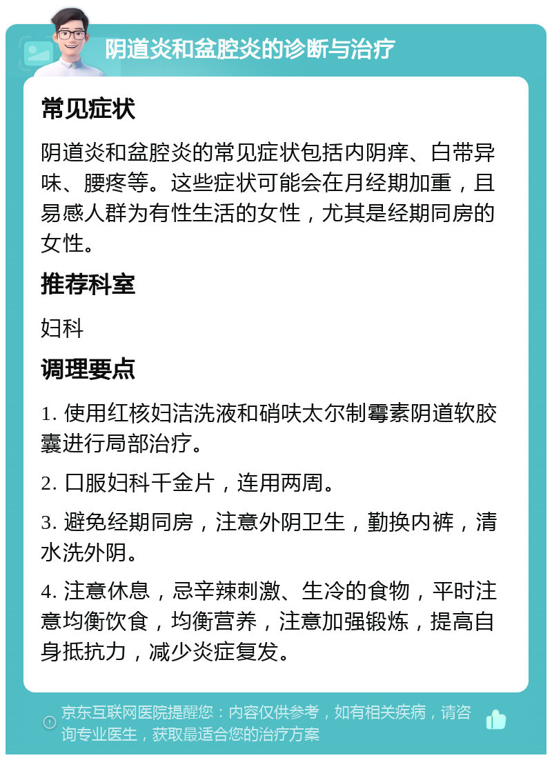 阴道炎和盆腔炎的诊断与治疗 常见症状 阴道炎和盆腔炎的常见症状包括内阴痒、白带异味、腰疼等。这些症状可能会在月经期加重，且易感人群为有性生活的女性，尤其是经期同房的女性。 推荐科室 妇科 调理要点 1. 使用红核妇洁洗液和硝呋太尔制霉素阴道软胶囊进行局部治疗。 2. 口服妇科千金片，连用两周。 3. 避免经期同房，注意外阴卫生，勤换内裤，清水洗外阴。 4. 注意休息，忌辛辣刺激、生冷的食物，平时注意均衡饮食，均衡营养，注意加强锻炼，提高自身抵抗力，减少炎症复发。