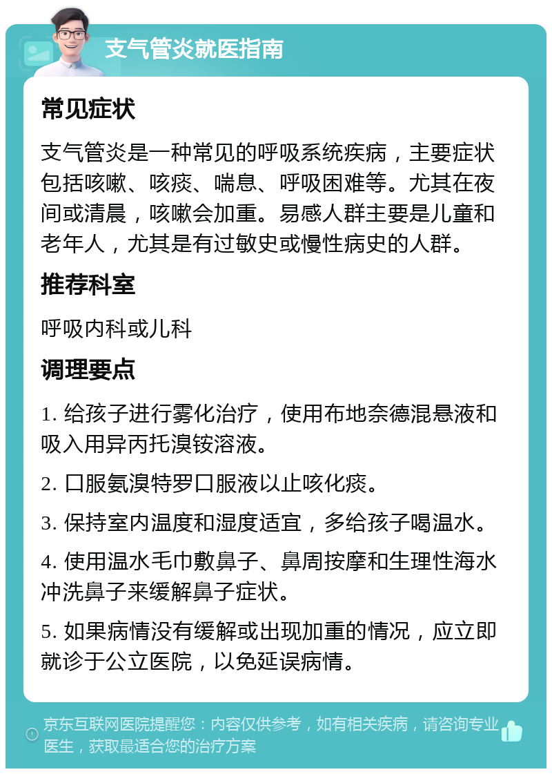 支气管炎就医指南 常见症状 支气管炎是一种常见的呼吸系统疾病，主要症状包括咳嗽、咳痰、喘息、呼吸困难等。尤其在夜间或清晨，咳嗽会加重。易感人群主要是儿童和老年人，尤其是有过敏史或慢性病史的人群。 推荐科室 呼吸内科或儿科 调理要点 1. 给孩子进行雾化治疗，使用布地奈德混悬液和吸入用异丙托溴铵溶液。 2. 口服氨溴特罗口服液以止咳化痰。 3. 保持室内温度和湿度适宜，多给孩子喝温水。 4. 使用温水毛巾敷鼻子、鼻周按摩和生理性海水冲洗鼻子来缓解鼻子症状。 5. 如果病情没有缓解或出现加重的情况，应立即就诊于公立医院，以免延误病情。