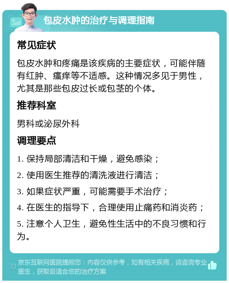 包皮水肿的治疗与调理指南 常见症状 包皮水肿和疼痛是该疾病的主要症状，可能伴随有红肿、瘙痒等不适感。这种情况多见于男性，尤其是那些包皮过长或包茎的个体。 推荐科室 男科或泌尿外科 调理要点 1. 保持局部清洁和干燥，避免感染； 2. 使用医生推荐的清洗液进行清洁； 3. 如果症状严重，可能需要手术治疗； 4. 在医生的指导下，合理使用止痛药和消炎药； 5. 注意个人卫生，避免性生活中的不良习惯和行为。