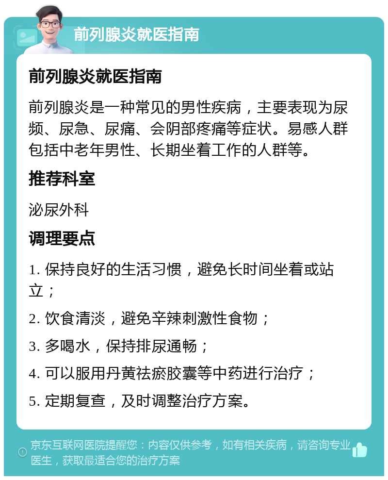 前列腺炎就医指南 前列腺炎就医指南 前列腺炎是一种常见的男性疾病，主要表现为尿频、尿急、尿痛、会阴部疼痛等症状。易感人群包括中老年男性、长期坐着工作的人群等。 推荐科室 泌尿外科 调理要点 1. 保持良好的生活习惯，避免长时间坐着或站立； 2. 饮食清淡，避免辛辣刺激性食物； 3. 多喝水，保持排尿通畅； 4. 可以服用丹黄祛瘀胶囊等中药进行治疗； 5. 定期复查，及时调整治疗方案。