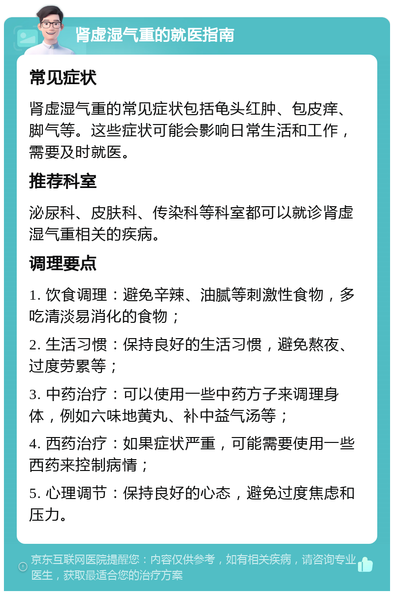 肾虚湿气重的就医指南 常见症状 肾虚湿气重的常见症状包括龟头红肿、包皮痒、脚气等。这些症状可能会影响日常生活和工作，需要及时就医。 推荐科室 泌尿科、皮肤科、传染科等科室都可以就诊肾虚湿气重相关的疾病。 调理要点 1. 饮食调理：避免辛辣、油腻等刺激性食物，多吃清淡易消化的食物； 2. 生活习惯：保持良好的生活习惯，避免熬夜、过度劳累等； 3. 中药治疗：可以使用一些中药方子来调理身体，例如六味地黄丸、补中益气汤等； 4. 西药治疗：如果症状严重，可能需要使用一些西药来控制病情； 5. 心理调节：保持良好的心态，避免过度焦虑和压力。