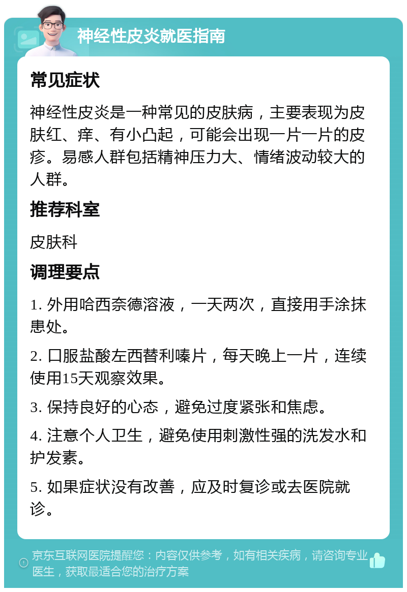 神经性皮炎就医指南 常见症状 神经性皮炎是一种常见的皮肤病，主要表现为皮肤红、痒、有小凸起，可能会出现一片一片的皮疹。易感人群包括精神压力大、情绪波动较大的人群。 推荐科室 皮肤科 调理要点 1. 外用哈西奈德溶液，一天两次，直接用手涂抹患处。 2. 口服盐酸左西替利嗪片，每天晚上一片，连续使用15天观察效果。 3. 保持良好的心态，避免过度紧张和焦虑。 4. 注意个人卫生，避免使用刺激性强的洗发水和护发素。 5. 如果症状没有改善，应及时复诊或去医院就诊。