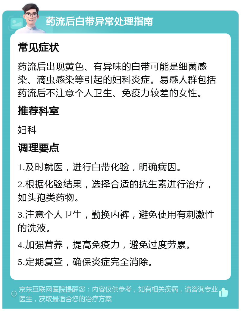 药流后白带异常处理指南 常见症状 药流后出现黄色、有异味的白带可能是细菌感染、滴虫感染等引起的妇科炎症。易感人群包括药流后不注意个人卫生、免疫力较差的女性。 推荐科室 妇科 调理要点 1.及时就医，进行白带化验，明确病因。 2.根据化验结果，选择合适的抗生素进行治疗，如头孢类药物。 3.注意个人卫生，勤换内裤，避免使用有刺激性的洗液。 4.加强营养，提高免疫力，避免过度劳累。 5.定期复查，确保炎症完全消除。