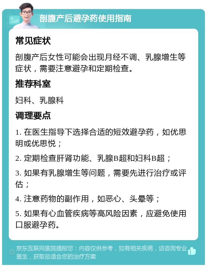 剖腹产后避孕药使用指南 常见症状 剖腹产后女性可能会出现月经不调、乳腺增生等症状，需要注意避孕和定期检查。 推荐科室 妇科、乳腺科 调理要点 1. 在医生指导下选择合适的短效避孕药，如优思明或优思悦； 2. 定期检查肝肾功能、乳腺B超和妇科B超； 3. 如果有乳腺增生等问题，需要先进行治疗或评估； 4. 注意药物的副作用，如恶心、头晕等； 5. 如果有心血管疾病等高风险因素，应避免使用口服避孕药。