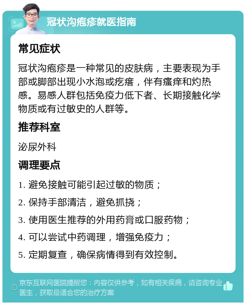 冠状沟疱疹就医指南 常见症状 冠状沟疱疹是一种常见的皮肤病，主要表现为手部或脚部出现小水泡或疙瘩，伴有瘙痒和灼热感。易感人群包括免疫力低下者、长期接触化学物质或有过敏史的人群等。 推荐科室 泌尿外科 调理要点 1. 避免接触可能引起过敏的物质； 2. 保持手部清洁，避免抓挠； 3. 使用医生推荐的外用药膏或口服药物； 4. 可以尝试中药调理，增强免疫力； 5. 定期复查，确保病情得到有效控制。