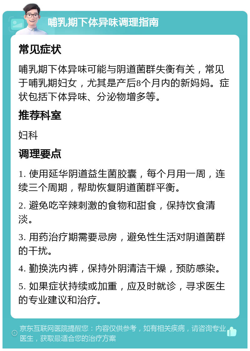 哺乳期下体异味调理指南 常见症状 哺乳期下体异味可能与阴道菌群失衡有关，常见于哺乳期妇女，尤其是产后8个月内的新妈妈。症状包括下体异味、分泌物增多等。 推荐科室 妇科 调理要点 1. 使用延华阴道益生菌胶囊，每个月用一周，连续三个周期，帮助恢复阴道菌群平衡。 2. 避免吃辛辣刺激的食物和甜食，保持饮食清淡。 3. 用药治疗期需要忌房，避免性生活对阴道菌群的干扰。 4. 勤换洗内裤，保持外阴清洁干燥，预防感染。 5. 如果症状持续或加重，应及时就诊，寻求医生的专业建议和治疗。