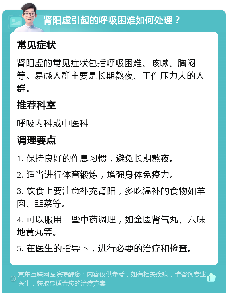 肾阳虚引起的呼吸困难如何处理？ 常见症状 肾阳虚的常见症状包括呼吸困难、咳嗽、胸闷等。易感人群主要是长期熬夜、工作压力大的人群。 推荐科室 呼吸内科或中医科 调理要点 1. 保持良好的作息习惯，避免长期熬夜。 2. 适当进行体育锻炼，增强身体免疫力。 3. 饮食上要注意补充肾阳，多吃温补的食物如羊肉、韭菜等。 4. 可以服用一些中药调理，如金匮肾气丸、六味地黄丸等。 5. 在医生的指导下，进行必要的治疗和检查。