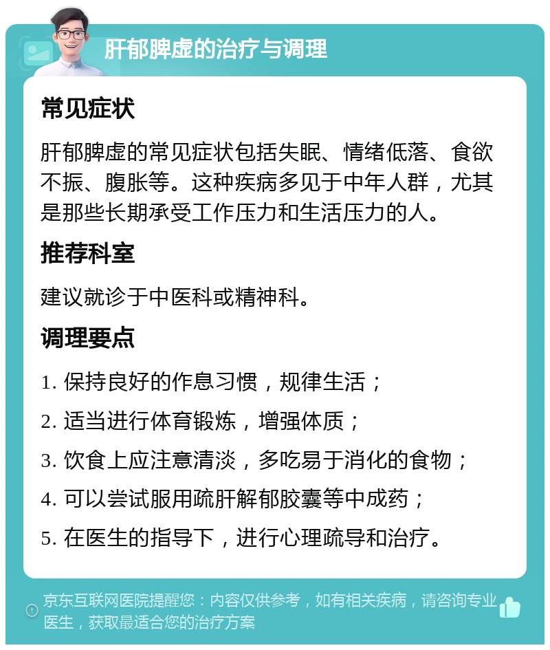 肝郁脾虚的治疗与调理 常见症状 肝郁脾虚的常见症状包括失眠、情绪低落、食欲不振、腹胀等。这种疾病多见于中年人群，尤其是那些长期承受工作压力和生活压力的人。 推荐科室 建议就诊于中医科或精神科。 调理要点 1. 保持良好的作息习惯，规律生活； 2. 适当进行体育锻炼，增强体质； 3. 饮食上应注意清淡，多吃易于消化的食物； 4. 可以尝试服用疏肝解郁胶囊等中成药； 5. 在医生的指导下，进行心理疏导和治疗。