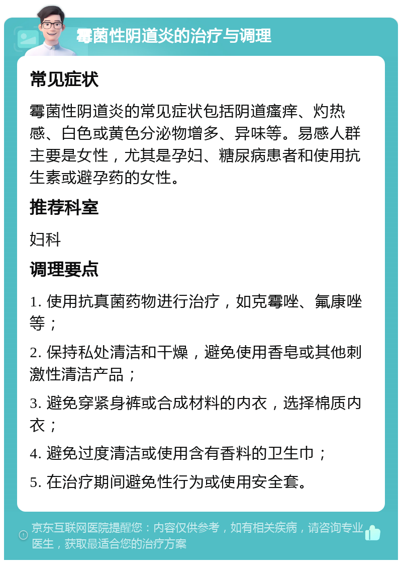 霉菌性阴道炎的治疗与调理 常见症状 霉菌性阴道炎的常见症状包括阴道瘙痒、灼热感、白色或黄色分泌物增多、异味等。易感人群主要是女性，尤其是孕妇、糖尿病患者和使用抗生素或避孕药的女性。 推荐科室 妇科 调理要点 1. 使用抗真菌药物进行治疗，如克霉唑、氟康唑等； 2. 保持私处清洁和干燥，避免使用香皂或其他刺激性清洁产品； 3. 避免穿紧身裤或合成材料的内衣，选择棉质内衣； 4. 避免过度清洁或使用含有香料的卫生巾； 5. 在治疗期间避免性行为或使用安全套。