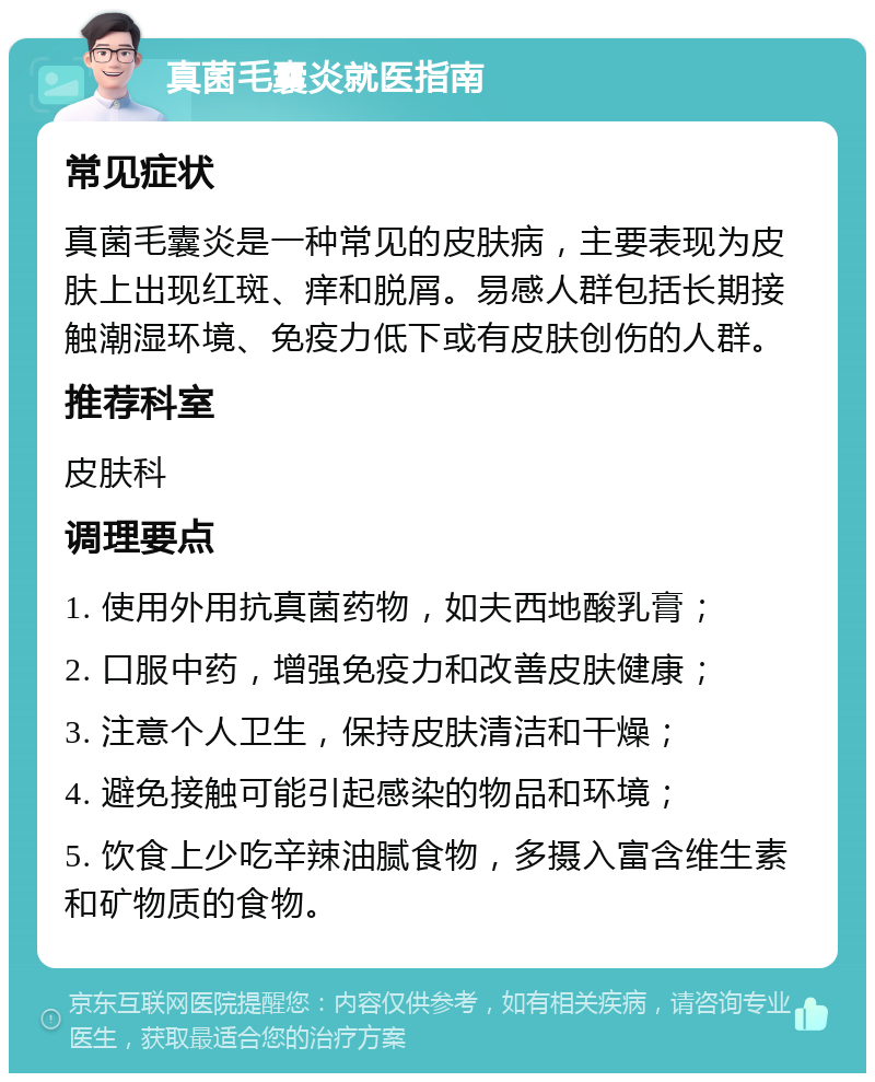 真菌毛囊炎就医指南 常见症状 真菌毛囊炎是一种常见的皮肤病，主要表现为皮肤上出现红斑、痒和脱屑。易感人群包括长期接触潮湿环境、免疫力低下或有皮肤创伤的人群。 推荐科室 皮肤科 调理要点 1. 使用外用抗真菌药物，如夫西地酸乳膏； 2. 口服中药，增强免疫力和改善皮肤健康； 3. 注意个人卫生，保持皮肤清洁和干燥； 4. 避免接触可能引起感染的物品和环境； 5. 饮食上少吃辛辣油腻食物，多摄入富含维生素和矿物质的食物。