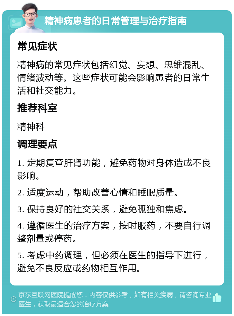 精神病患者的日常管理与治疗指南 常见症状 精神病的常见症状包括幻觉、妄想、思维混乱、情绪波动等。这些症状可能会影响患者的日常生活和社交能力。 推荐科室 精神科 调理要点 1. 定期复查肝肾功能，避免药物对身体造成不良影响。 2. 适度运动，帮助改善心情和睡眠质量。 3. 保持良好的社交关系，避免孤独和焦虑。 4. 遵循医生的治疗方案，按时服药，不要自行调整剂量或停药。 5. 考虑中药调理，但必须在医生的指导下进行，避免不良反应或药物相互作用。