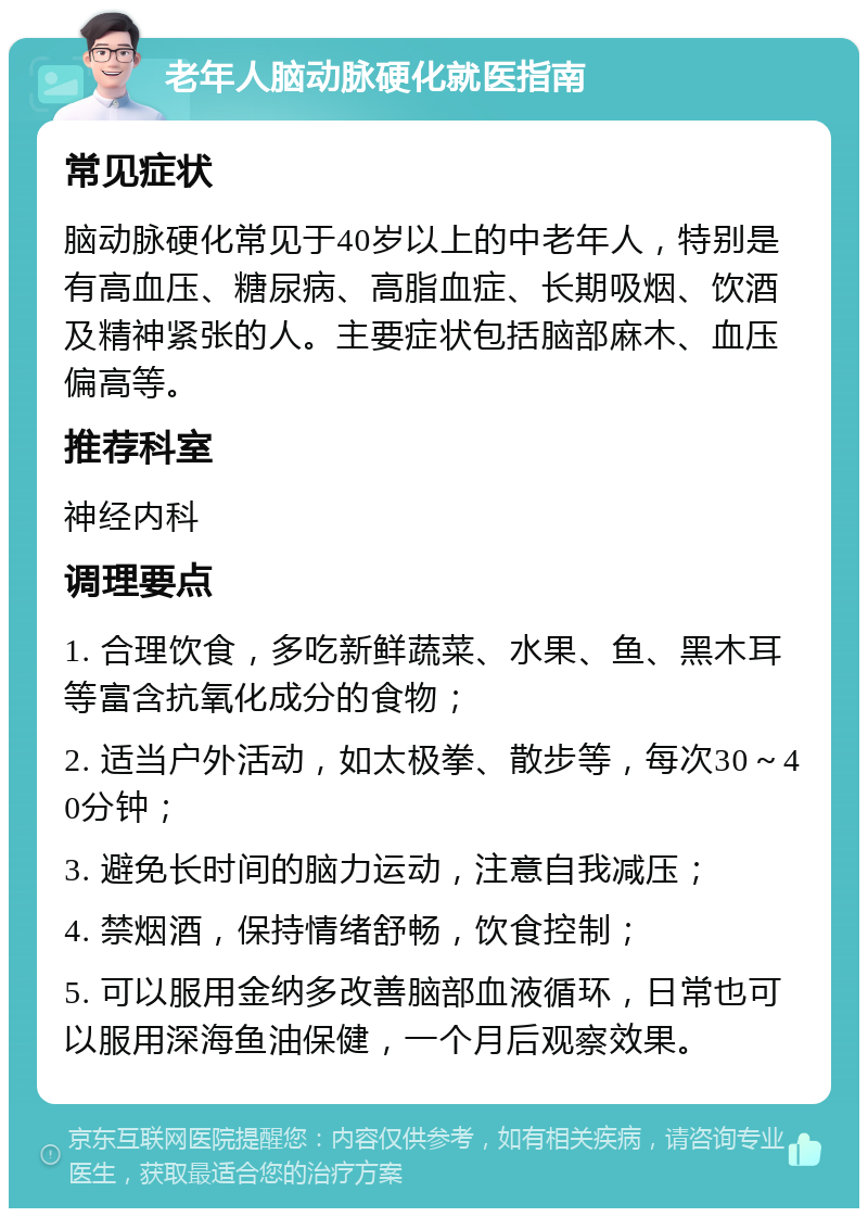 老年人脑动脉硬化就医指南 常见症状 脑动脉硬化常见于40岁以上的中老年人，特别是有高血压、糖尿病、高脂血症、长期吸烟、饮酒及精神紧张的人。主要症状包括脑部麻木、血压偏高等。 推荐科室 神经内科 调理要点 1. 合理饮食，多吃新鲜蔬菜、水果、鱼、黑木耳等富含抗氧化成分的食物； 2. 适当户外活动，如太极拳、散步等，每次30～40分钟； 3. 避免长时间的脑力运动，注意自我减压； 4. 禁烟酒，保持情绪舒畅，饮食控制； 5. 可以服用金纳多改善脑部血液循环，日常也可以服用深海鱼油保健，一个月后观察效果。